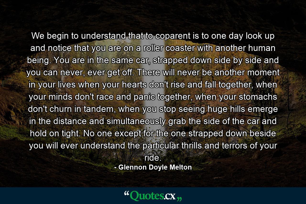 We begin to understand that to coparent is to one day look up and notice that you are on a roller coaster with another human being. You are in the same car, strapped down side by side and you can never, ever get off. There will never be another moment in your lives when your hearts don't rise and fall together, when your minds don't race and panic together, when your stomachs don't churn in tandem, when you stop seeing huge hills emerge in the distance and simultaneously grab the side of the car and hold on tight. No one except for the one strapped down beside you will ever understand the particular thrills and terrors of your ride. - Quote by Glennon Doyle Melton
