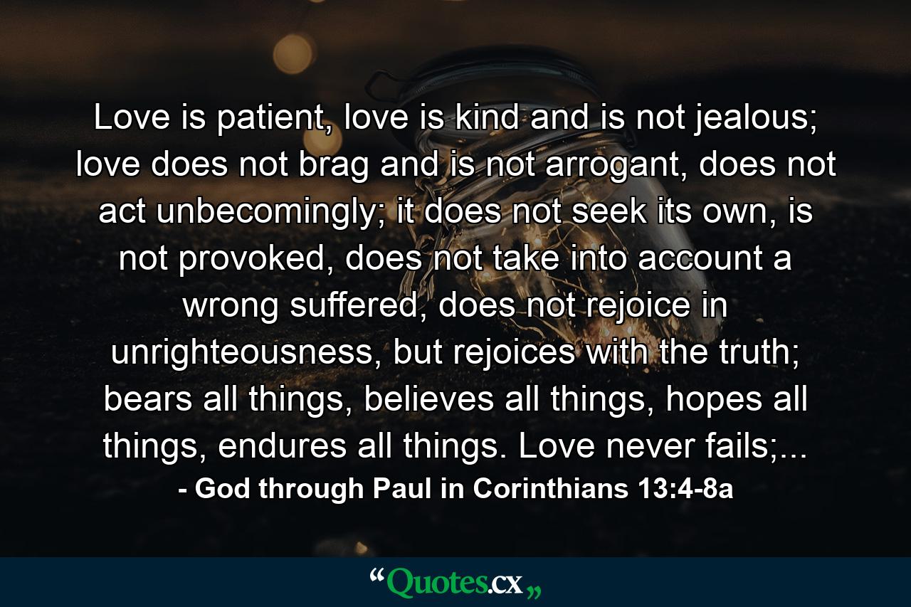 Love is patient, love is kind and is not jealous; love does not brag and is not arrogant, does not act unbecomingly; it does not seek its own, is not provoked, does not take into account a wrong suffered, does not rejoice in unrighteousness, but rejoices with the truth; bears all things, believes all things, hopes all things, endures all things. Love never fails;... - Quote by God through Paul in Corinthians 13:4-8a