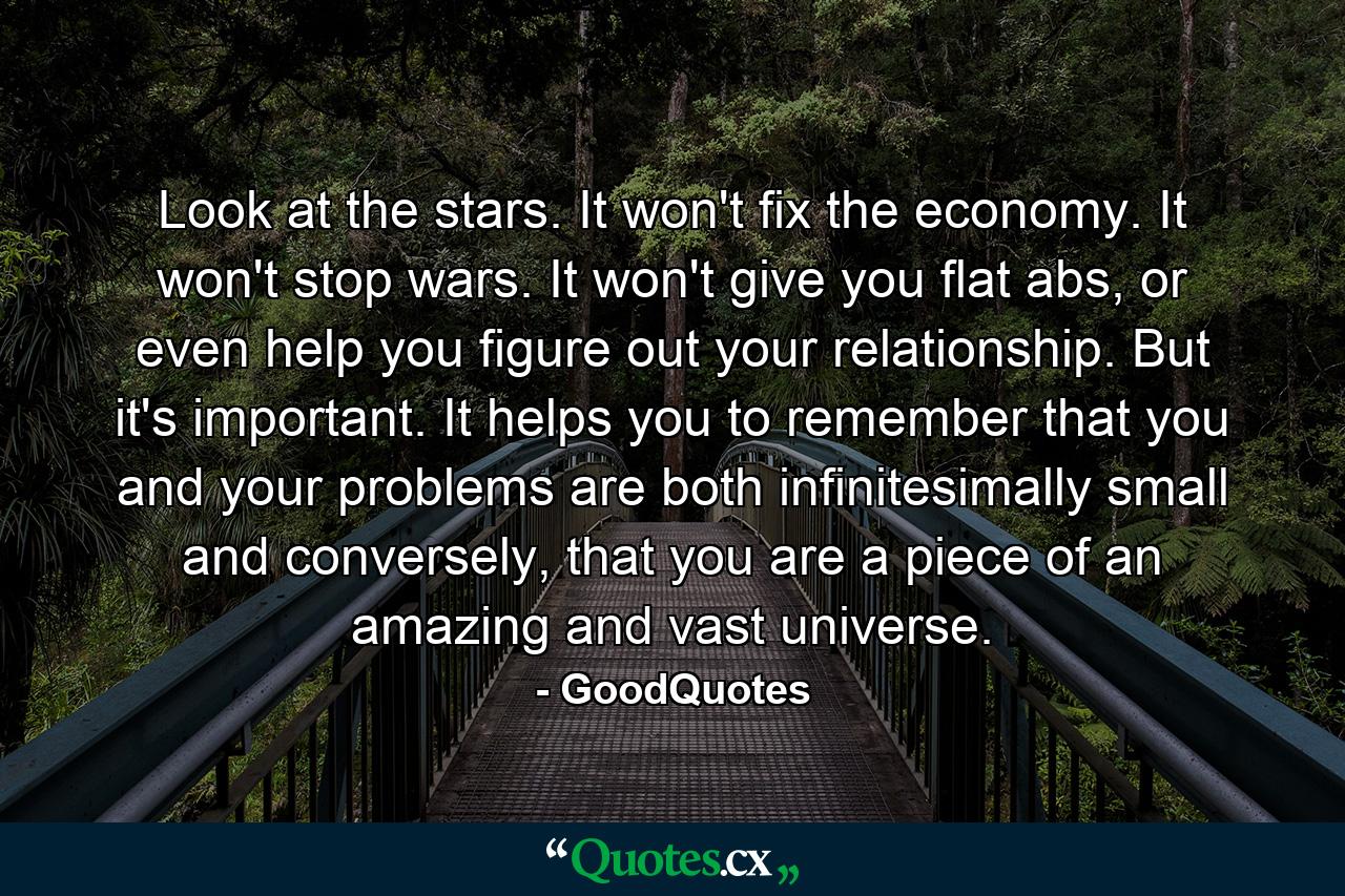 Look at the stars. It won't fix the economy. It won't stop wars. It won't give you flat abs, or even help you figure out your relationship. But it's important. It helps you to remember that you and your problems are both infinitesimally small and conversely, that you are a piece of an amazing and vast universe. - Quote by GoodQuotes