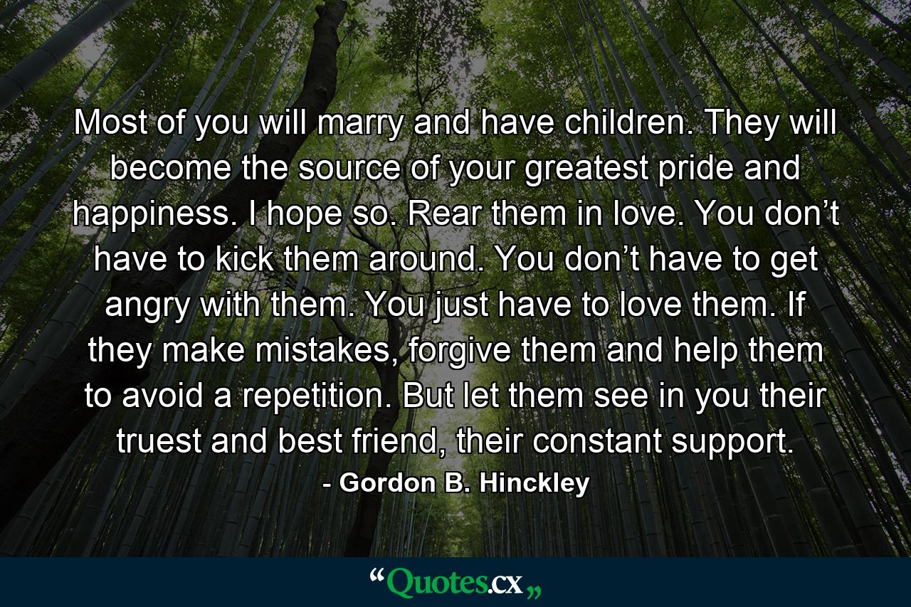 Most of you will marry and have children. They will become the source of your greatest pride and happiness. I hope so. Rear them in love. You don’t have to kick them around. You don’t have to get angry with them. You just have to love them. If they make mistakes, forgive them and help them to avoid a repetition. But let them see in you their truest and best friend, their constant support. - Quote by Gordon B. Hinckley