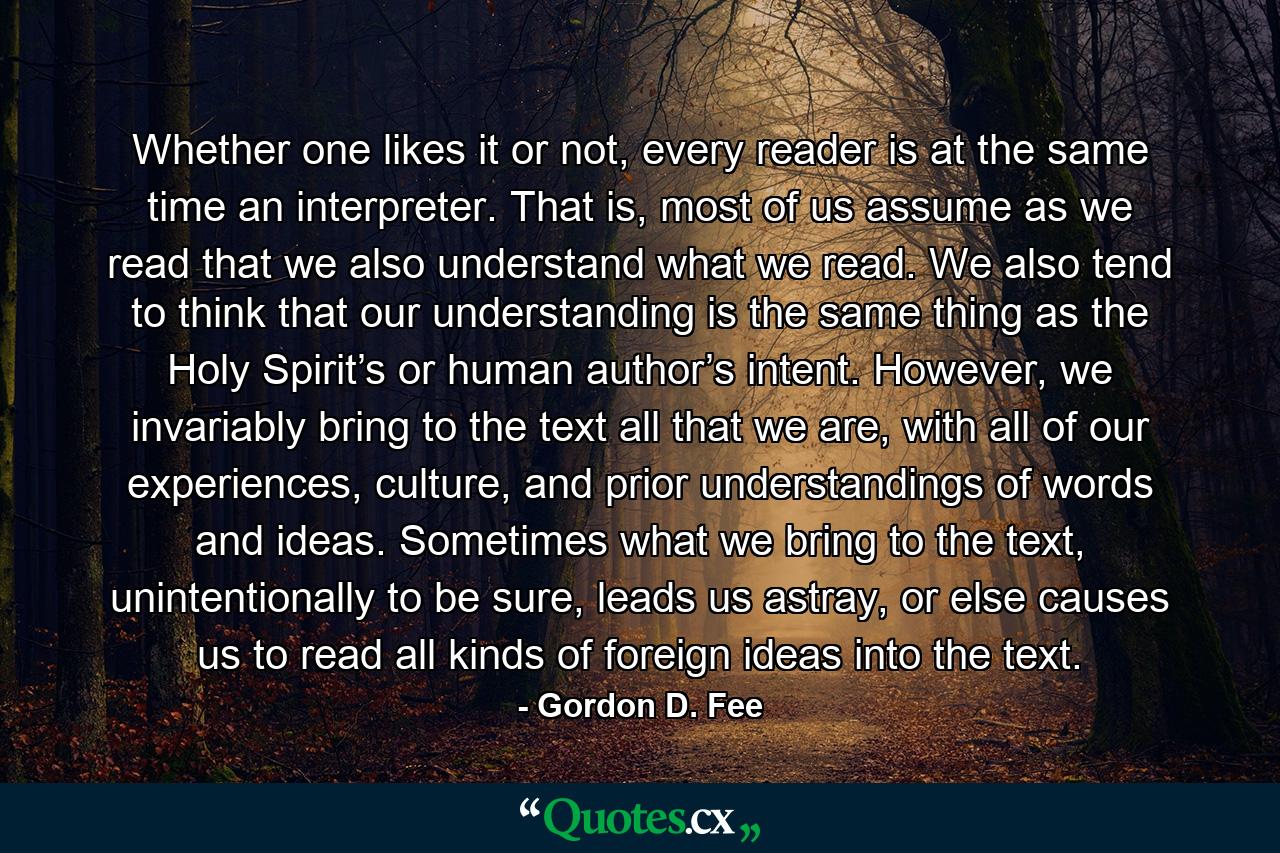 Whether one likes it or not, every reader is at the same time an interpreter. That is, most of us assume as we read that we also understand what we read. We also tend to think that our understanding is the same thing as the Holy Spirit’s or human author’s intent. However, we invariably bring to the text all that we are, with all of our experiences, culture, and prior understandings of words and ideas. Sometimes what we bring to the text, unintentionally to be sure, leads us astray, or else causes us to read all kinds of foreign ideas into the text. - Quote by Gordon D. Fee