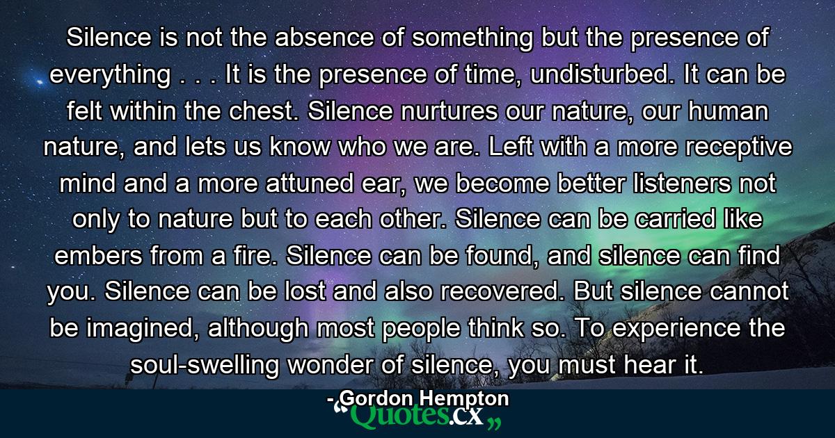 Silence is not the absence of something but the presence of everything . . . It is the presence of time, undisturbed. It can be felt within the chest. Silence nurtures our nature, our human nature, and lets us know who we are. Left with a more receptive mind and a more attuned ear, we become better listeners not only to nature but to each other. Silence can be carried like embers from a fire. Silence can be found, and silence can find you. Silence can be lost and also recovered. But silence cannot be imagined, although most people think so. To experience the soul-swelling wonder of silence, you must hear it. - Quote by Gordon Hempton