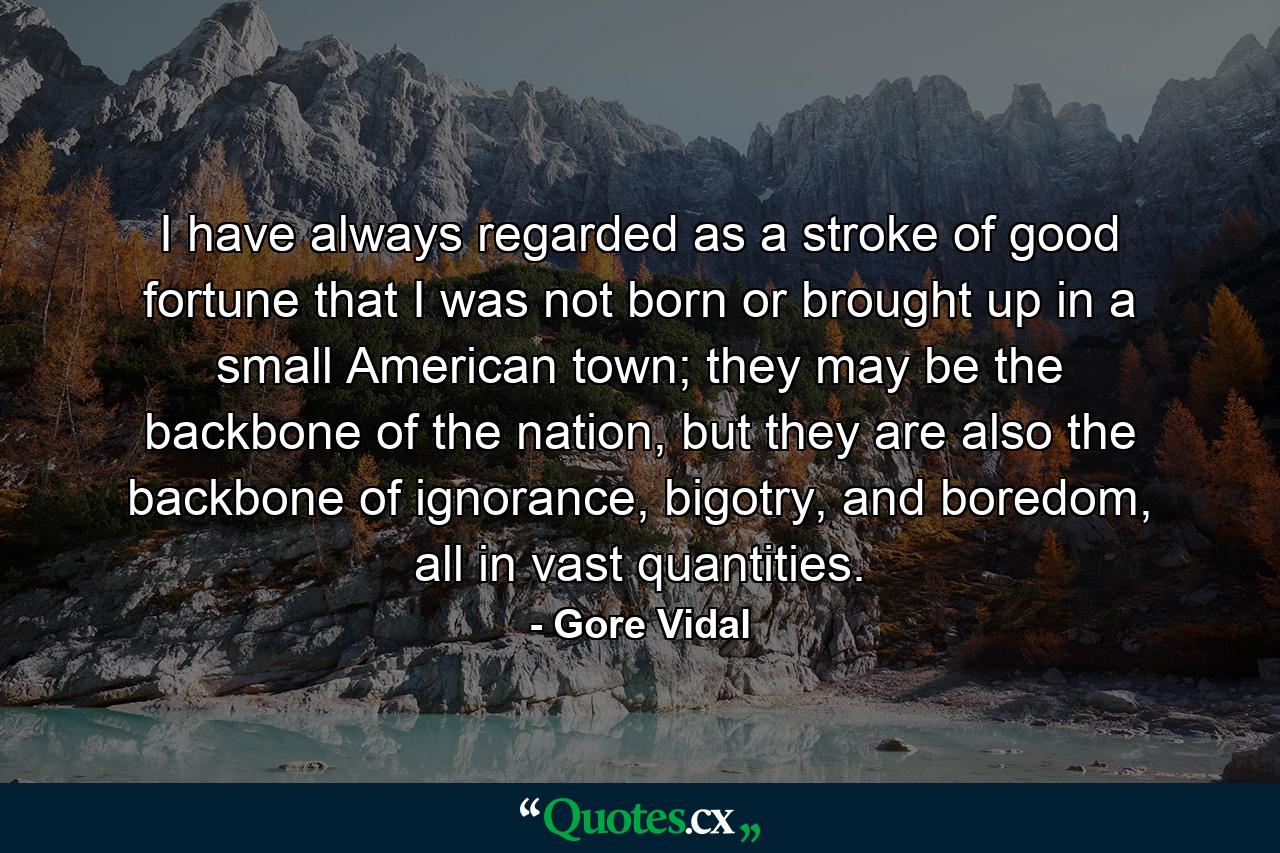 I have always regarded as a stroke of good fortune that I was not born or brought up in a small American town; they may be the backbone of the nation, but they are also the backbone of ignorance, bigotry, and boredom, all in vast quantities. - Quote by Gore Vidal