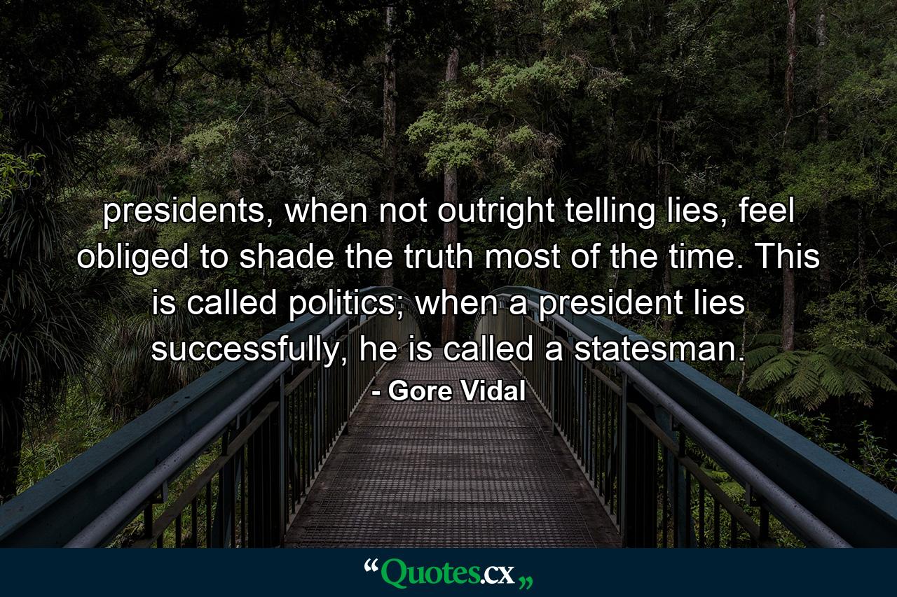 presidents, when not outright telling lies, feel obliged to shade the truth most of the time. This is called politics; when a president lies successfully, he is called a statesman. - Quote by Gore Vidal