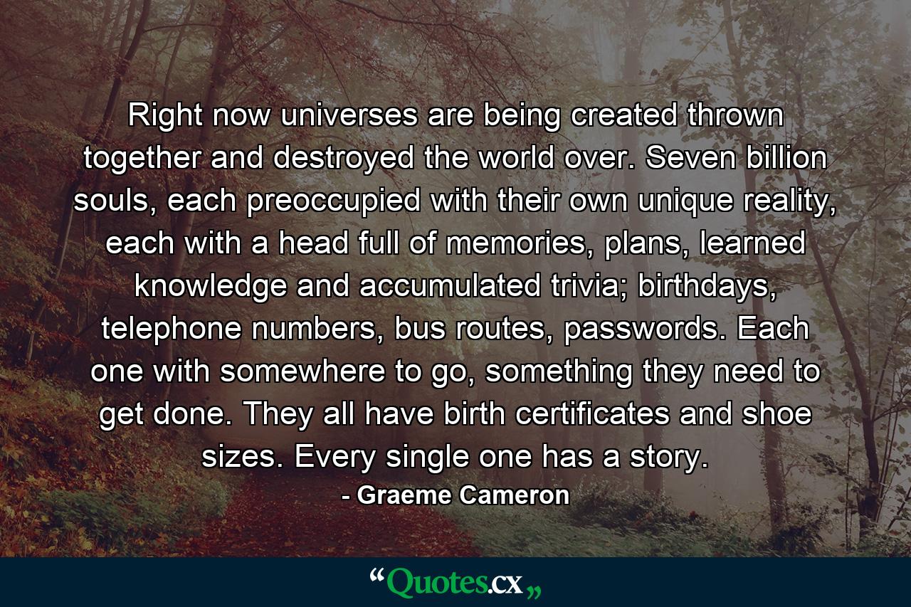 Right now universes are being created thrown together and destroyed the world over. Seven billion souls, each preoccupied with their own unique reality, each with a head full of memories, plans, learned knowledge and accumulated trivia; birthdays, telephone numbers, bus routes, passwords. Each one with somewhere to go, something they need to get done. They all have birth certificates and shoe sizes. Every single one has a story. - Quote by Graeme Cameron