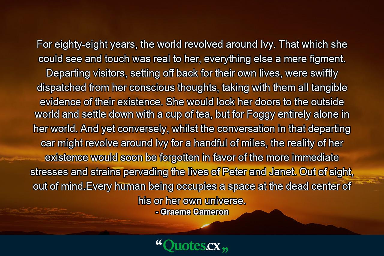 For eighty-eight years, the world revolved around Ivy. That which she could see and touch was real to her, everything else a mere figment. Departing visitors, setting off back for their own lives, were swiftly dispatched from her conscious thoughts, taking with them all tangible evidence of their existence. She would lock her doors to the outside world and settle down with a cup of tea, but for Foggy entirely alone in her world. And yet conversely, whilst the conversation in that departing car might revolve around Ivy for a handful of miles, the reality of her existence would soon be forgotten in favor of the more immediate stresses and strains pervading the lives of Peter and Janet. Out of sight, out of mind.Every human being occupies a space at the dead center of his or her own universe. - Quote by Graeme Cameron