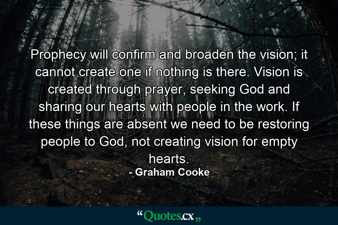 Prophecy will confirm and broaden the vision; it cannot create one if nothing is there. Vision is created through prayer, seeking God and sharing our hearts with people in the work. If these things are absent we need to be restoring people to God, not creating vision for empty hearts. - Quote by Graham Cooke