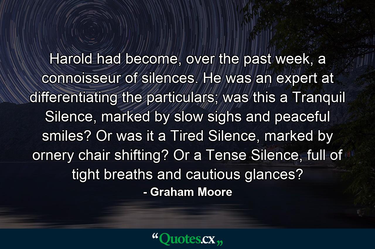 Harold had become, over the past week, a connoisseur of silences. He was an expert at differentiating the particulars; was this a Tranquil Silence, marked by slow sighs and peaceful smiles? Or was it a Tired Silence, marked by ornery chair shifting? Or a Tense Silence, full of tight breaths and cautious glances? - Quote by Graham Moore