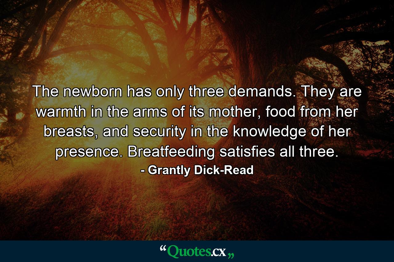 The newborn has only three demands. They are warmth in the arms of its mother, food from her breasts, and security in the knowledge of her presence. Breatfeeding satisfies all three. - Quote by Grantly Dick-Read