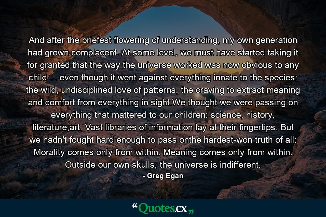 And after the briefest flowering of understanding, my own generation had grown complacent. At some level, we must have started taking it for granted that the way the universe worked was now obvious to any child ... even though it went against everything innate to the species: the wild, undisciplined love of patterns, the craving to extract meaning and comfort from everything in sight.We thought we were passing on everything that mattered to our children: science, history, literature,art. Vast libraries of information lay at their fingertips. But we hadn't fought hard enough to pass onthe hardest-won truth of all: Morality comes only from within. Meaning comes only from within. Outside our own skulls, the universe is indifferent. - Quote by Greg Egan