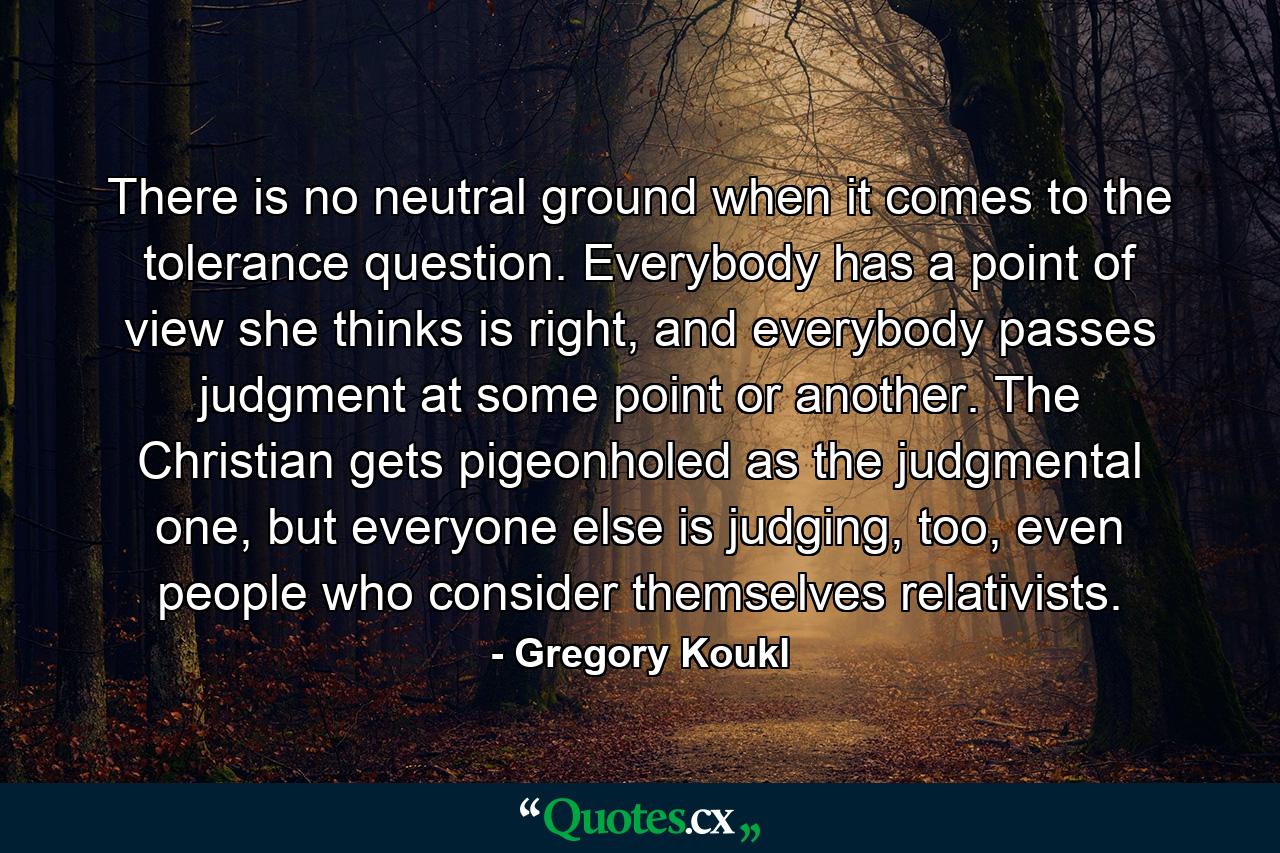 There is no neutral ground when it comes to the tolerance question. Everybody has a point of view she thinks is right, and everybody passes judgment at some point or another. The Christian gets pigeonholed as the judgmental one, but everyone else is judging, too, even people who consider themselves relativists. - Quote by Gregory Koukl