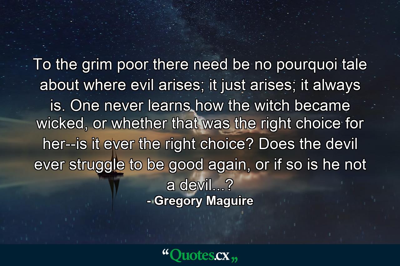 To the grim poor there need be no pourquoi tale about where evil arises; it just arises; it always is. One never learns how the witch became wicked, or whether that was the right choice for her--is it ever the right choice? Does the devil ever struggle to be good again, or if so is he not a devil...? - Quote by Gregory Maguire