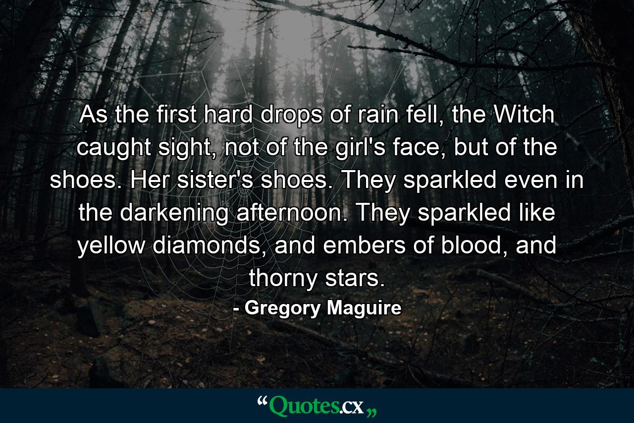 As the first hard drops of rain fell, the Witch caught sight, not of the girl's face, but of the shoes. Her sister's shoes. They sparkled even in the darkening afternoon. They sparkled like yellow diamonds, and embers of blood, and thorny stars. - Quote by Gregory Maguire