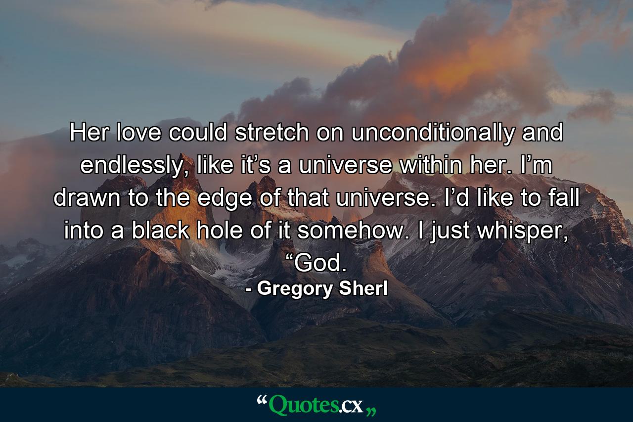 Her love could stretch on unconditionally and endlessly, like it’s a universe within her. I’m drawn to the edge of that universe. I’d like to fall into a black hole of it somehow. I just whisper, “God. - Quote by Gregory Sherl