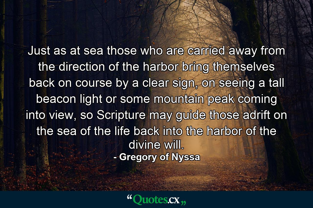 Just as at sea those who are carried away from the direction of the harbor bring themselves back on course by a clear sign, on seeing a tall beacon light or some mountain peak coming into view, so Scripture may guide those adrift on the sea of the life back into the harbor of the divine will. - Quote by Gregory of Nyssa