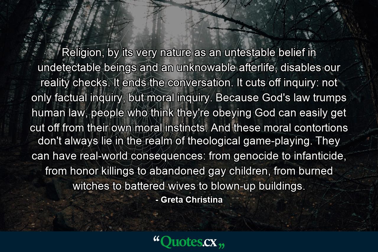 Religion, by its very nature as an untestable belief in undetectable beings and an unknowable afterlife, disables our reality checks. It ends the conversation. It cuts off inquiry: not only factual inquiry, but moral inquiry. Because God's law trumps human law, people who think they're obeying God can easily get cut off from their own moral instincts. And these moral contortions don't always lie in the realm of theological game-playing. They can have real-world consequences: from genocide to infanticide, from honor killings to abandoned gay children, from burned witches to battered wives to blown-up buildings. - Quote by Greta Christina