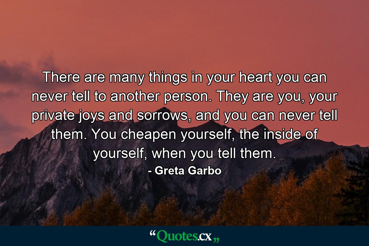 There are many things in your heart you can never tell to another person. They are you, your private joys and sorrows, and you can never tell them. You cheapen yourself, the inside of yourself, when you tell them. - Quote by Greta Garbo