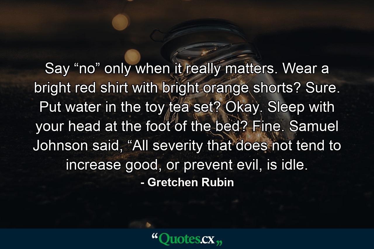 Say “no” only when it really matters. Wear a bright red shirt with bright orange shorts? Sure. Put water in the toy tea set? Okay. Sleep with your head at the foot of the bed? Fine. Samuel Johnson said, “All severity that does not tend to increase good, or prevent evil, is idle. - Quote by Gretchen Rubin