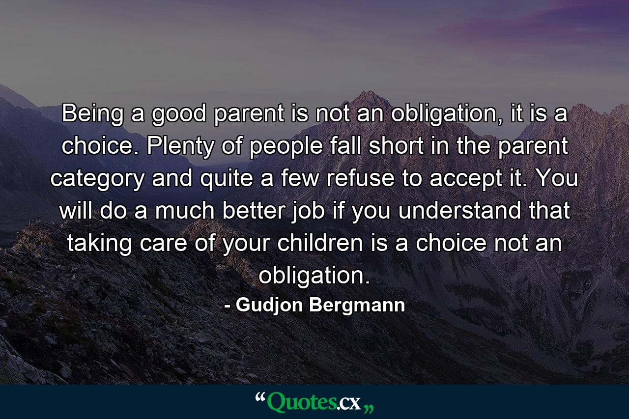 Being a good parent is not an obligation, it is a choice. Plenty of people fall short in the parent category and quite a few refuse to accept it. You will do a much better job if you understand that taking care of your children is a choice not an obligation. - Quote by Gudjon Bergmann