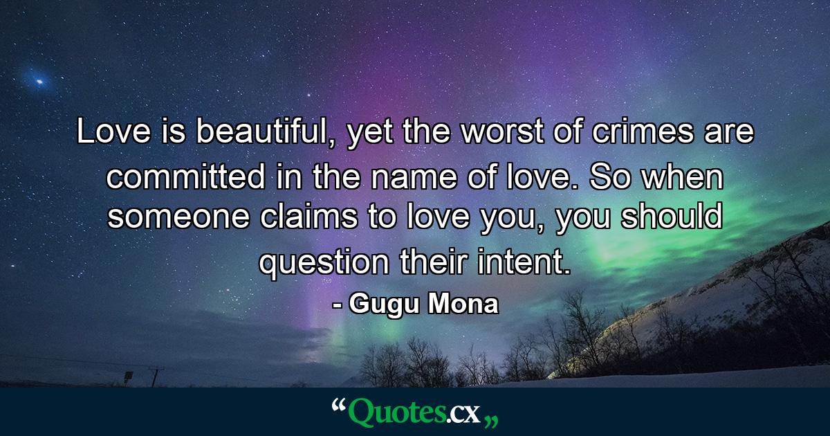 Love is beautiful, yet the worst of crimes are committed in the name of love. So when someone claims to love you, you should question their intent. - Quote by Gugu Mona