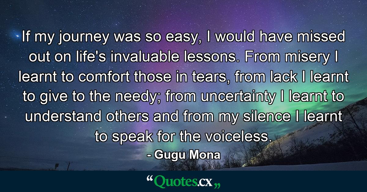 If my journey was so easy, I would have missed out on life's invaluable lessons. From misery I learnt to comfort those in tears, from lack I learnt to give to the needy; from uncertainty I learnt to understand others and from my silence I learnt to speak for the voiceless. - Quote by Gugu Mona