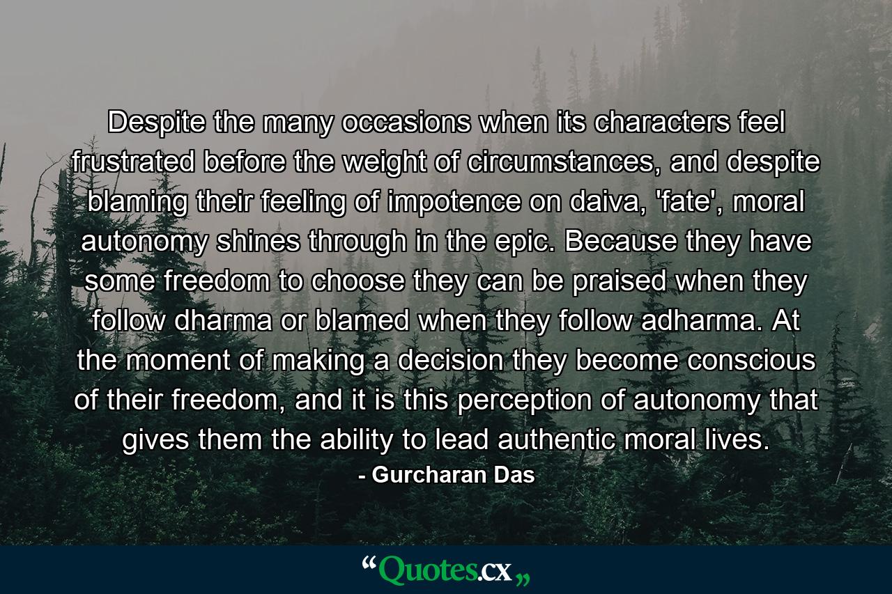 Despite the many occasions when its characters feel frustrated before the weight of circumstances, and despite blaming their feeling of impotence on daiva, 'fate', moral autonomy shines through in the epic. Because they have some freedom to choose they can be praised when they follow dharma or blamed when they follow adharma. At the moment of making a decision they become conscious of their freedom, and it is this perception of autonomy that gives them the ability to lead authentic moral lives. - Quote by Gurcharan Das