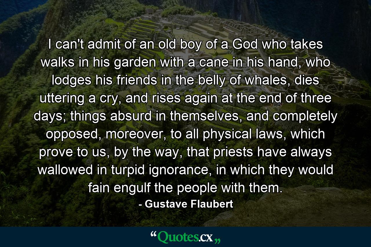 I can't admit of an old boy of a God who takes walks in his garden with a cane in his hand, who lodges his friends in the belly of whales, dies uttering a cry, and rises again at the end of three days; things absurd in themselves, and completely opposed, moreover, to all physical laws, which prove to us, by the way, that priests have always wallowed in turpid ignorance, in which they would fain engulf the people with them. - Quote by Gustave Flaubert