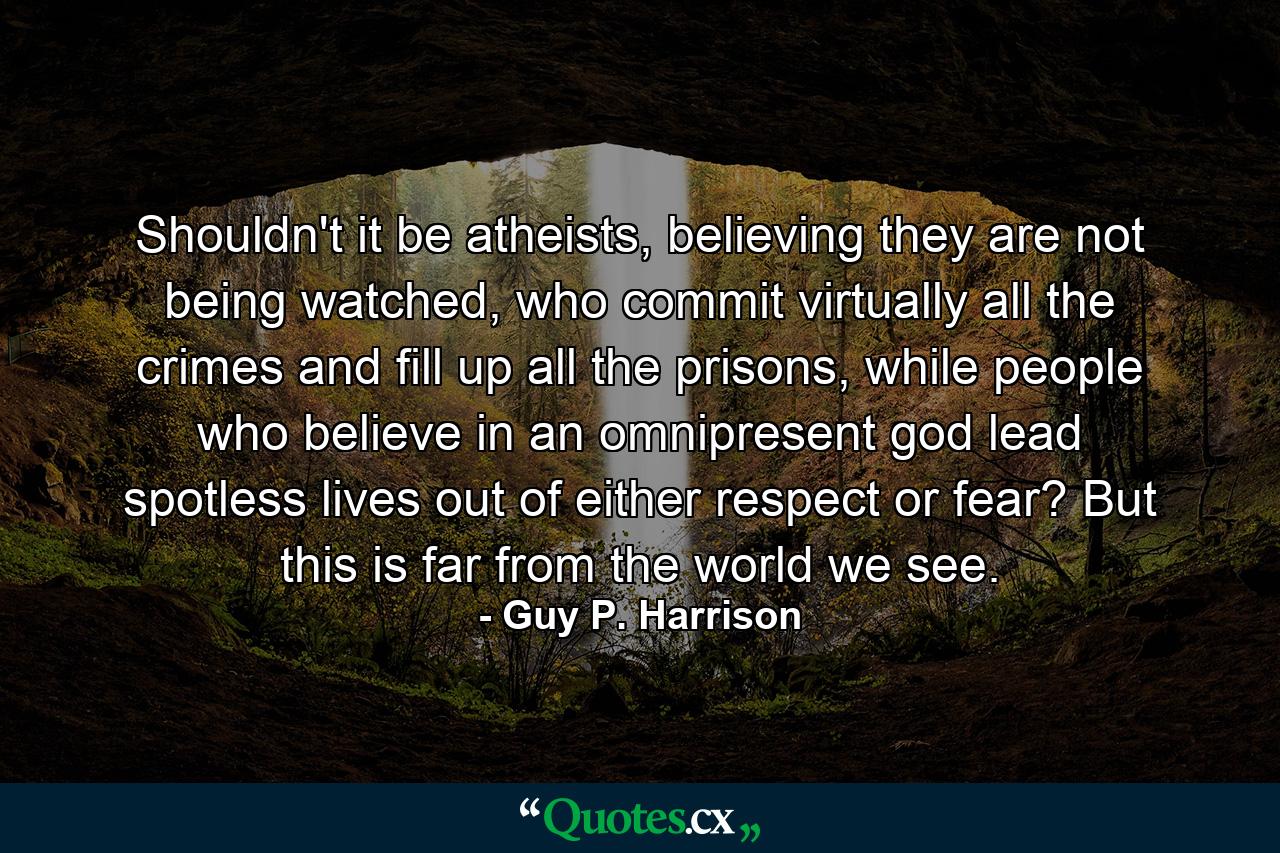 Shouldn't it be atheists, believing they are not being watched, who commit virtually all the crimes and fill up all the prisons, while people who believe in an omnipresent god lead spotless lives out of either respect or fear? But this is far from the world we see. - Quote by Guy P. Harrison