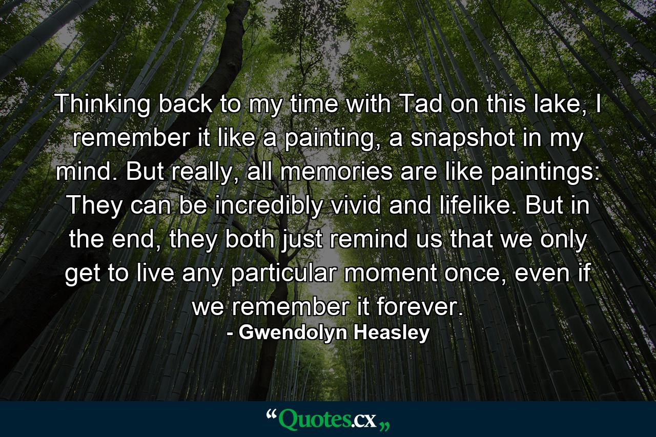 Thinking back to my time with Tad on this lake, I remember it like a painting, a snapshot in my mind. But really, all memories are like paintings: They can be incredibly vivid and lifelike. But in the end, they both just remind us that we only get to live any particular moment once, even if we remember it forever. - Quote by Gwendolyn Heasley