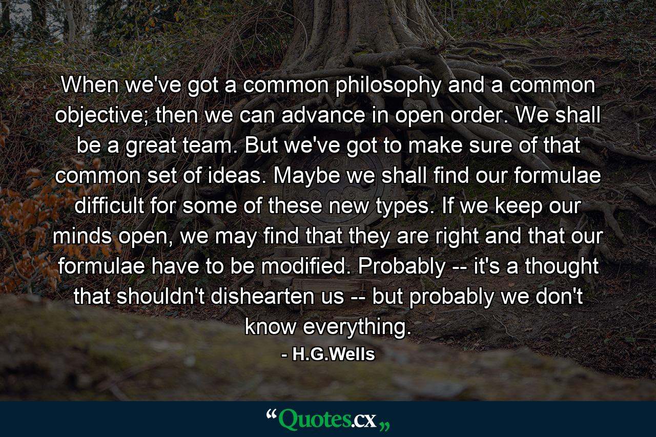 When we've got a common philosophy and a common objective; then we can advance in open order. We shall be a great team. But we've got to make sure of that common set of ideas. Maybe we shall find our formulae difficult for some of these new types. If we keep our minds open, we may find that they are right and that our formulae have to be modified. Probably -- it's a thought that shouldn't dishearten us -- but probably we don't know everything. - Quote by H.G.Wells