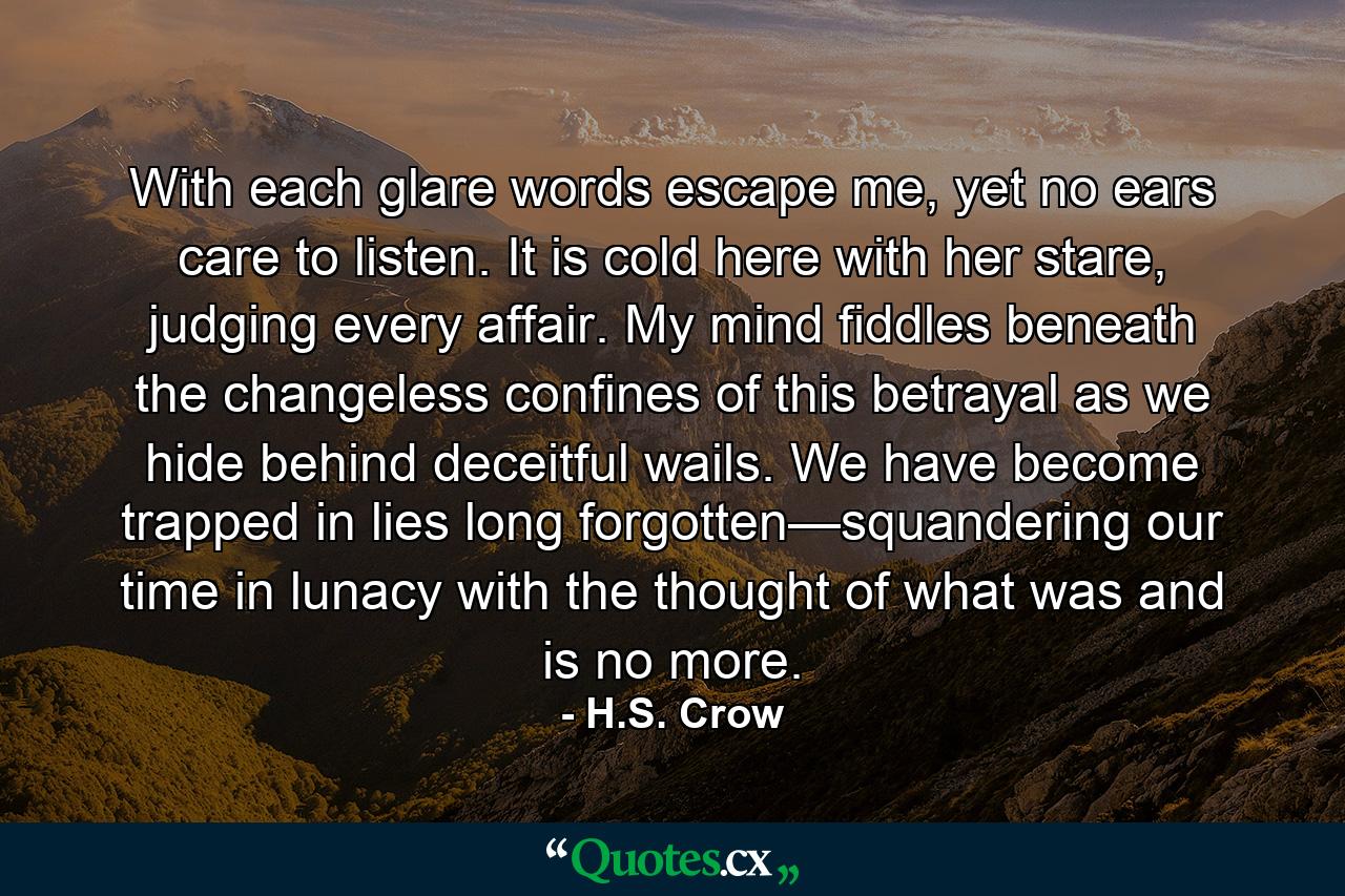 With each glare words escape me, yet no ears care to listen. It is cold here with her stare, judging every affair. My mind fiddles beneath the changeless confines of this betrayal as we hide behind deceitful wails. We have become trapped in lies long forgotten—squandering our time in lunacy with the thought of what was and is no more. - Quote by H.S. Crow