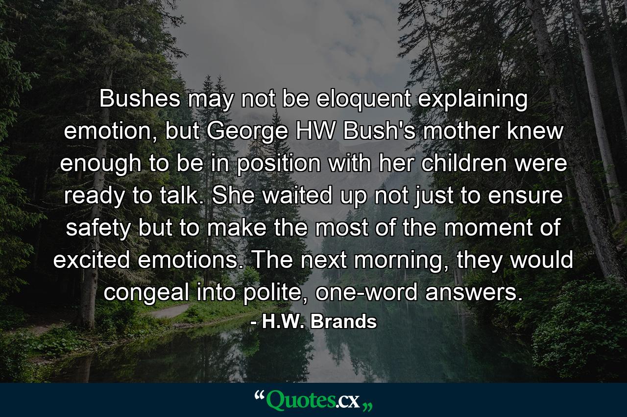 Bushes may not be eloquent explaining emotion, but George HW Bush's mother knew enough to be in position with her children were ready to talk. She waited up not just to ensure safety but to make the most of the moment of excited emotions. The next morning, they would congeal into polite, one-word answers. - Quote by H.W. Brands