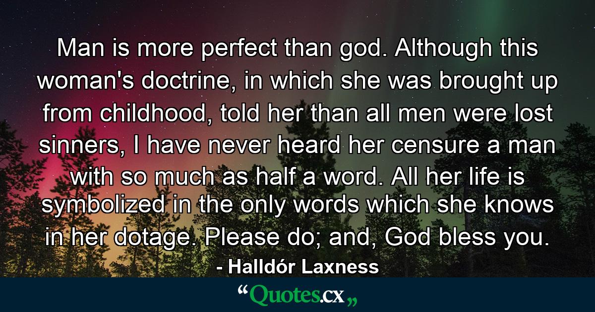 Man is more perfect than god. Although this woman's doctrine, in which she was brought up from childhood, told her than all men were lost sinners, I have never heard her censure a man with so much as half a word. All her life is symbolized in the only words which she knows in her dotage. Please do; and, God bless you. - Quote by Halldór Laxness