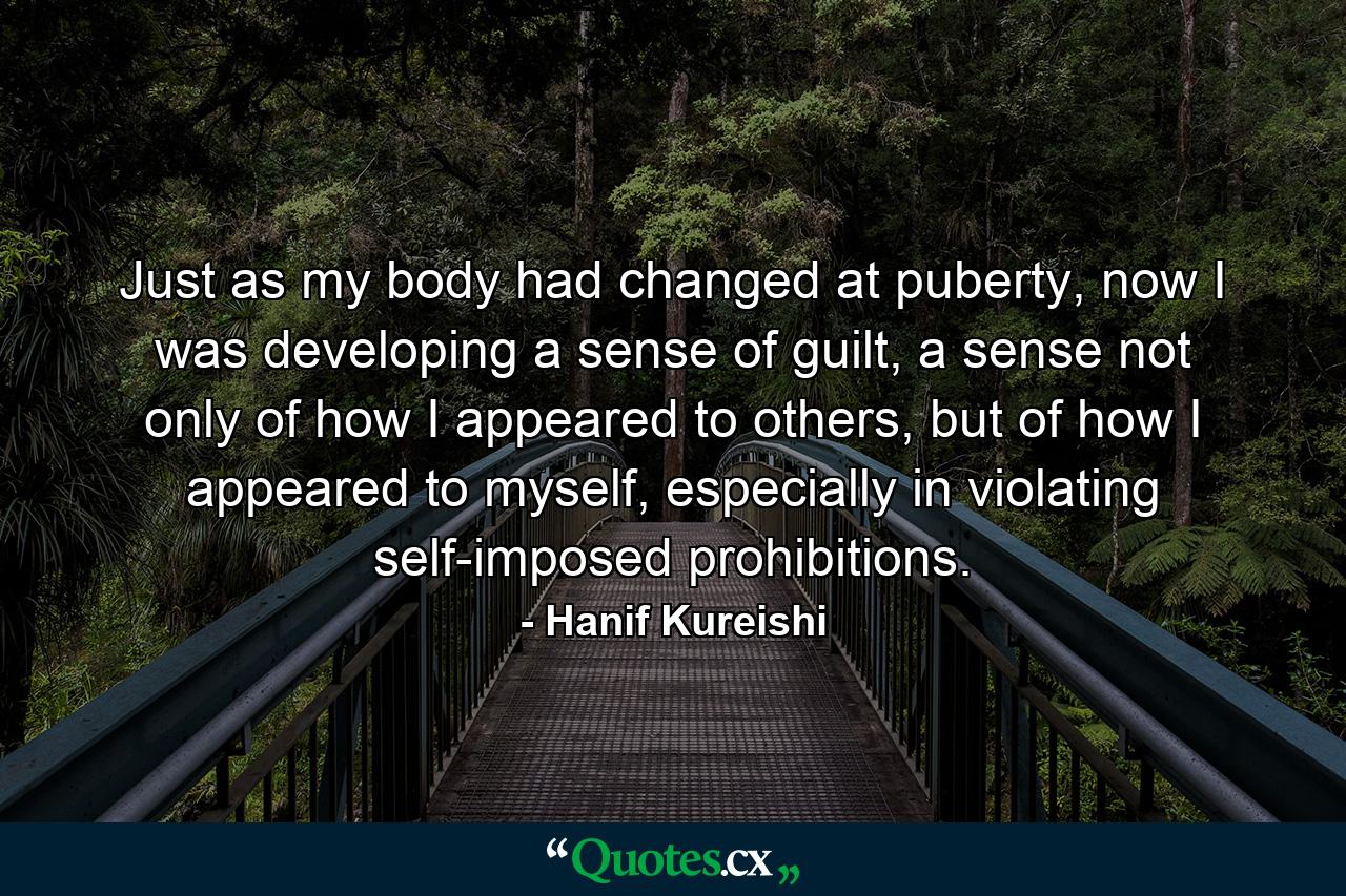 Just as my body had changed at puberty, now I was developing a sense of guilt, a sense not only of how I appeared to others, but of how I appeared to myself, especially in violating self-imposed prohibitions. - Quote by Hanif Kureishi