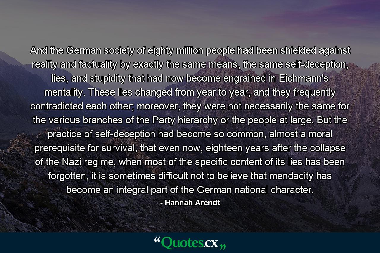 And the German society of eighty million people had been shielded against reality and factuality by exactly the same means, the same self-deception, lies, and stupidity that had now become engrained in Eichmann's mentality. These lies changed from year to year, and they frequently contradicted each other; moreover, they were not necessarily the same for the various branches of the Party hierarchy or the people at large. But the practice of self-deception had become so common, almost a moral prerequisite for survival, that even now, eighteen years after the collapse of the Nazi regime, when most of the specific content of its lies has been forgotten, it is sometimes difficult not to believe that mendacity has become an integral part of the German national character. - Quote by Hannah Arendt