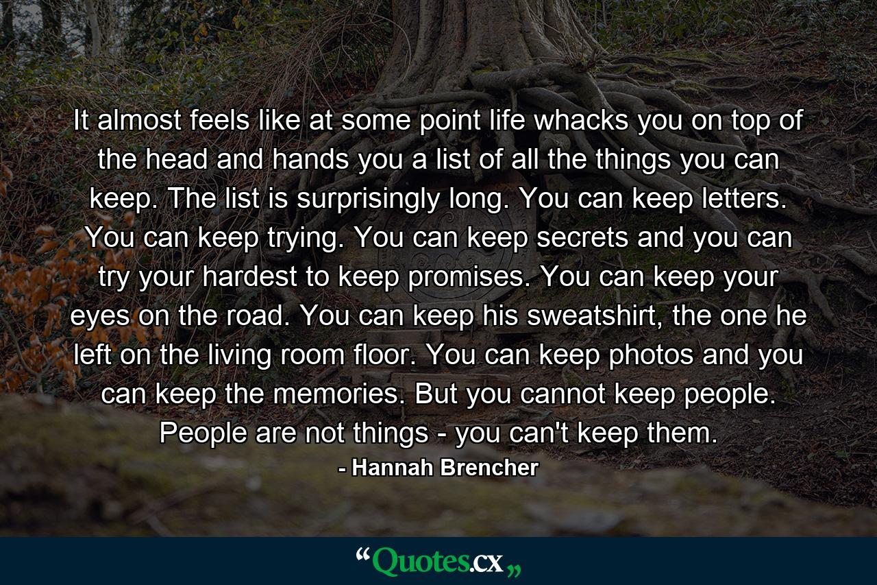 It almost feels like at some point life whacks you on top of the head and hands you a list of all the things you can keep. The list is surprisingly long. You can keep letters. You can keep trying. You can keep secrets and you can try your hardest to keep promises. You can keep your eyes on the road. You can keep his sweatshirt, the one he left on the living room floor. You can keep photos and you can keep the memories. But you cannot keep people. People are not things - you can't keep them. - Quote by Hannah Brencher