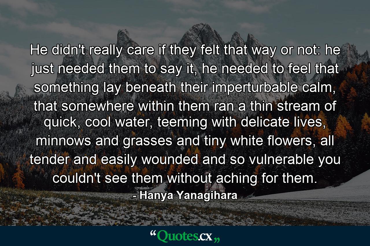 He didn't really care if they felt that way or not: he just needed them to say it, he needed to feel that something lay beneath their imperturbable calm, that somewhere within them ran a thin stream of quick, cool water, teeming with delicate lives, minnows and grasses and tiny white flowers, all tender and easily wounded and so vulnerable you couldn't see them without aching for them. - Quote by Hanya Yanagihara