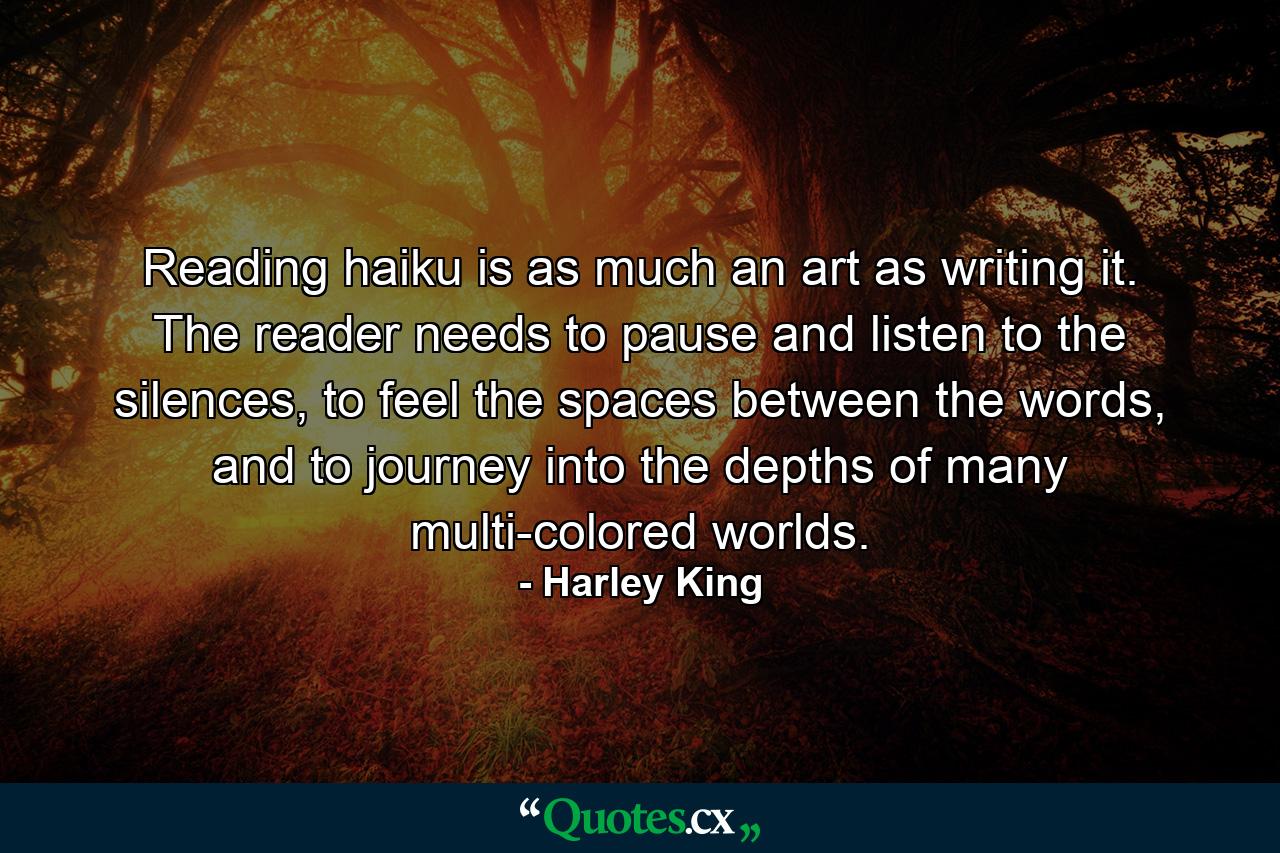 Reading haiku is as much an art as writing it. The reader needs to pause and listen to the silences, to feel the spaces between the words, and to journey into the depths of many multi-colored worlds. - Quote by Harley King