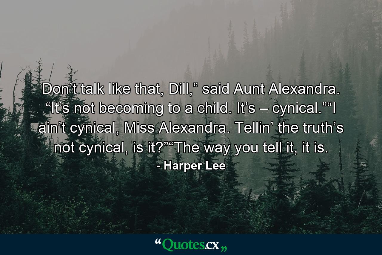 Don’t talk like that, Dill,” said Aunt Alexandra. “It’s not becoming to a child. It’s – cynical.”“I ain’t cynical, Miss Alexandra. Tellin’ the truth’s not cynical, is it?”“The way you tell it, it is. - Quote by Harper Lee