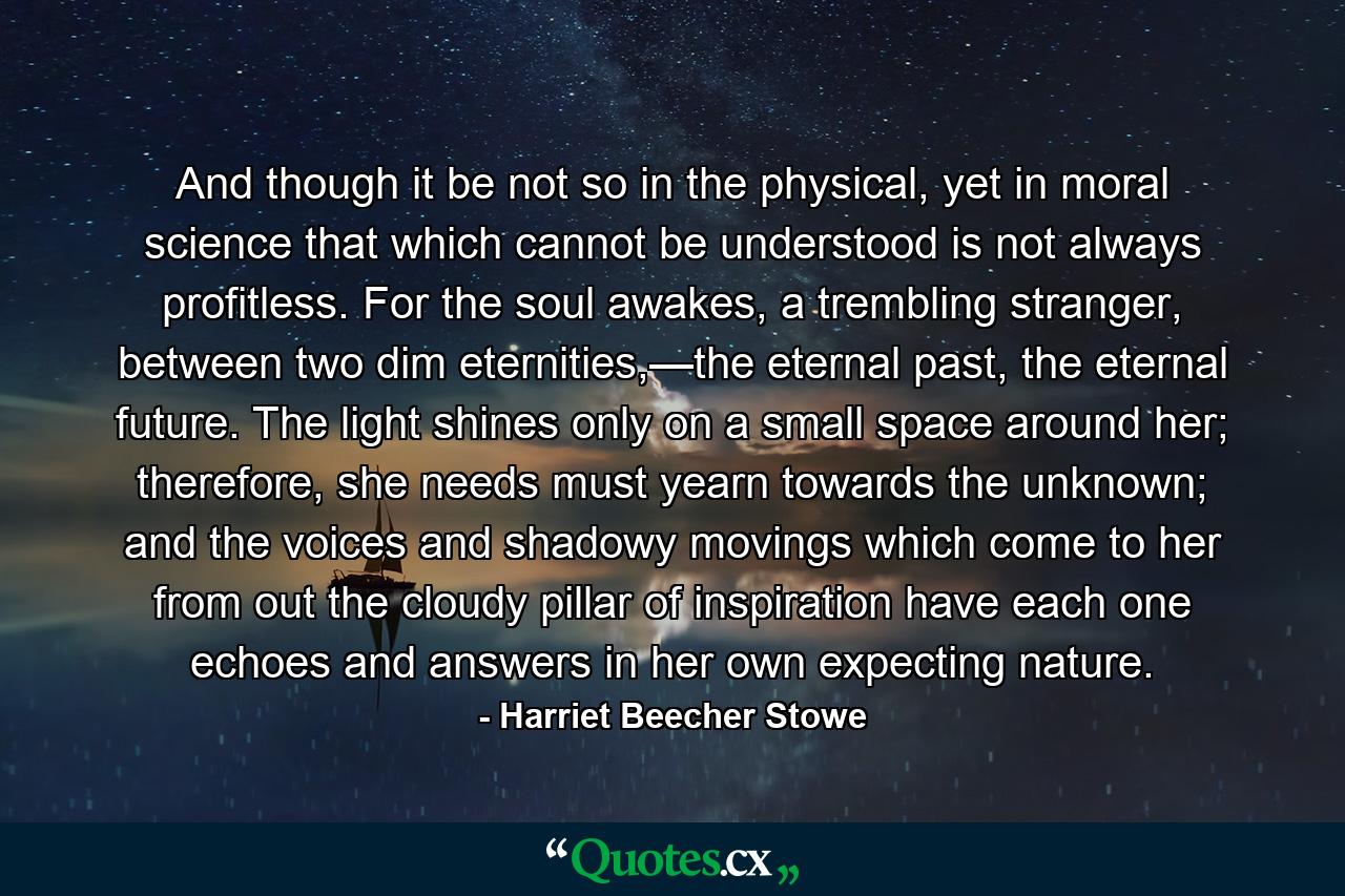 And though it be not so in the physical, yet in moral science that which cannot be understood is not always profitless. For the soul awakes, a trembling stranger, between two dim eternities,—the eternal past, the eternal future. The light shines only on a small space around her; therefore, she needs must yearn towards the unknown; and the voices and shadowy movings which come to her from out the cloudy pillar of inspiration have each one echoes and answers in her own expecting nature. - Quote by Harriet Beecher Stowe