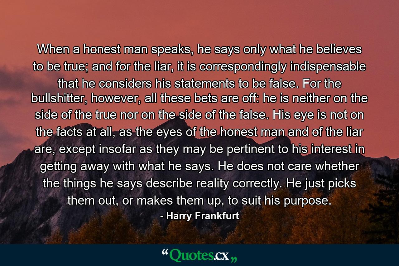 When a honest man speaks, he says only what he believes to be true; and for the liar, it is correspondingly indispensable that he considers his statements to be false. For the bullshitter, however, all these bets are off: he is neither on the side of the true nor on the side of the false. His eye is not on the facts at all, as the eyes of the honest man and of the liar are, except insofar as they may be pertinent to his interest in getting away with what he says. He does not care whether the things he says describe reality correctly. He just picks them out, or makes them up, to suit his purpose. - Quote by Harry Frankfurt