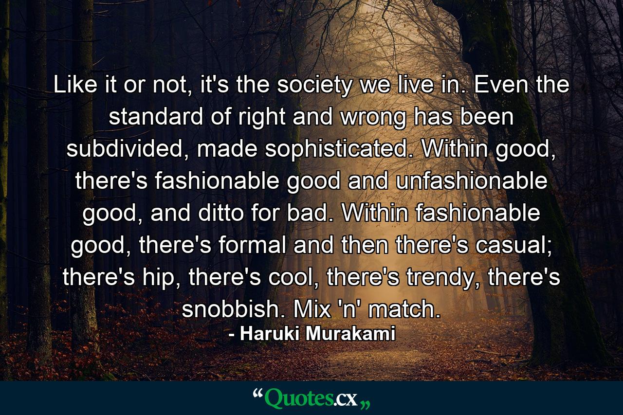 Like it or not, it's the society we live in. Even the standard of right and wrong has been subdivided, made sophisticated. Within good, there's fashionable good and unfashionable good, and ditto for bad. Within fashionable good, there's formal and then there's casual; there's hip, there's cool, there's trendy, there's snobbish. Mix 'n' match. - Quote by Haruki Murakami