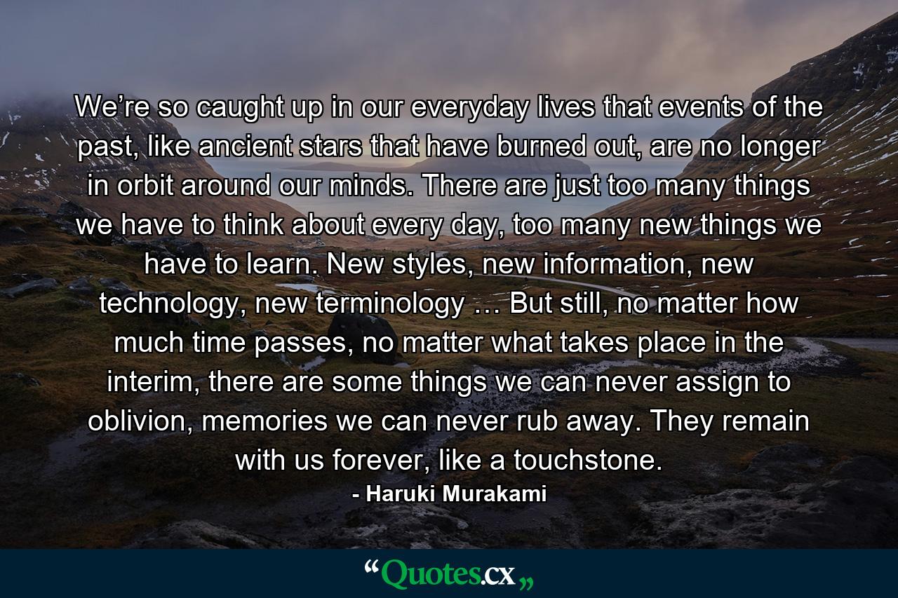 We’re so caught up in our everyday lives that events of the past, like ancient stars that have burned out, are no longer in orbit around our minds. There are just too many things we have to think about every day, too many new things we have to learn. New styles, new information, new technology, new terminology … But still, no matter how much time passes, no matter what takes place in the interim, there are some things we can never assign to oblivion, memories we can never rub away. They remain with us forever, like a touchstone. - Quote by Haruki Murakami