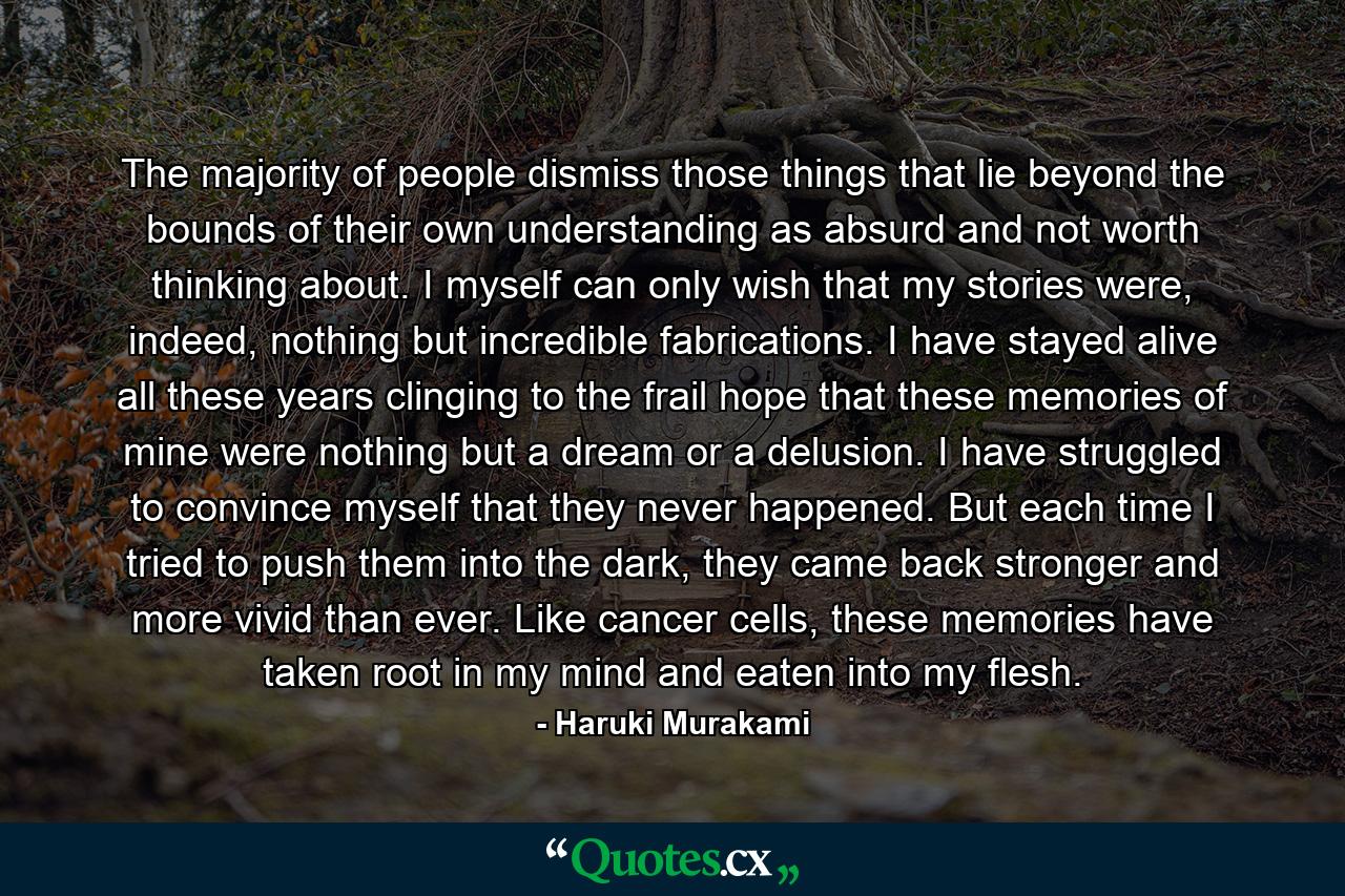 The majority of people dismiss those things that lie beyond the bounds of their own understanding as absurd and not worth thinking about. I myself can only wish that my stories were, indeed, nothing but incredible fabrications. I have stayed alive all these years clinging to the frail hope that these memories of mine were nothing but a dream or a delusion. I have struggled to convince myself that they never happened. But each time I tried to push them into the dark, they came back stronger and more vivid than ever. Like cancer cells, these memories have taken root in my mind and eaten into my flesh. - Quote by Haruki Murakami