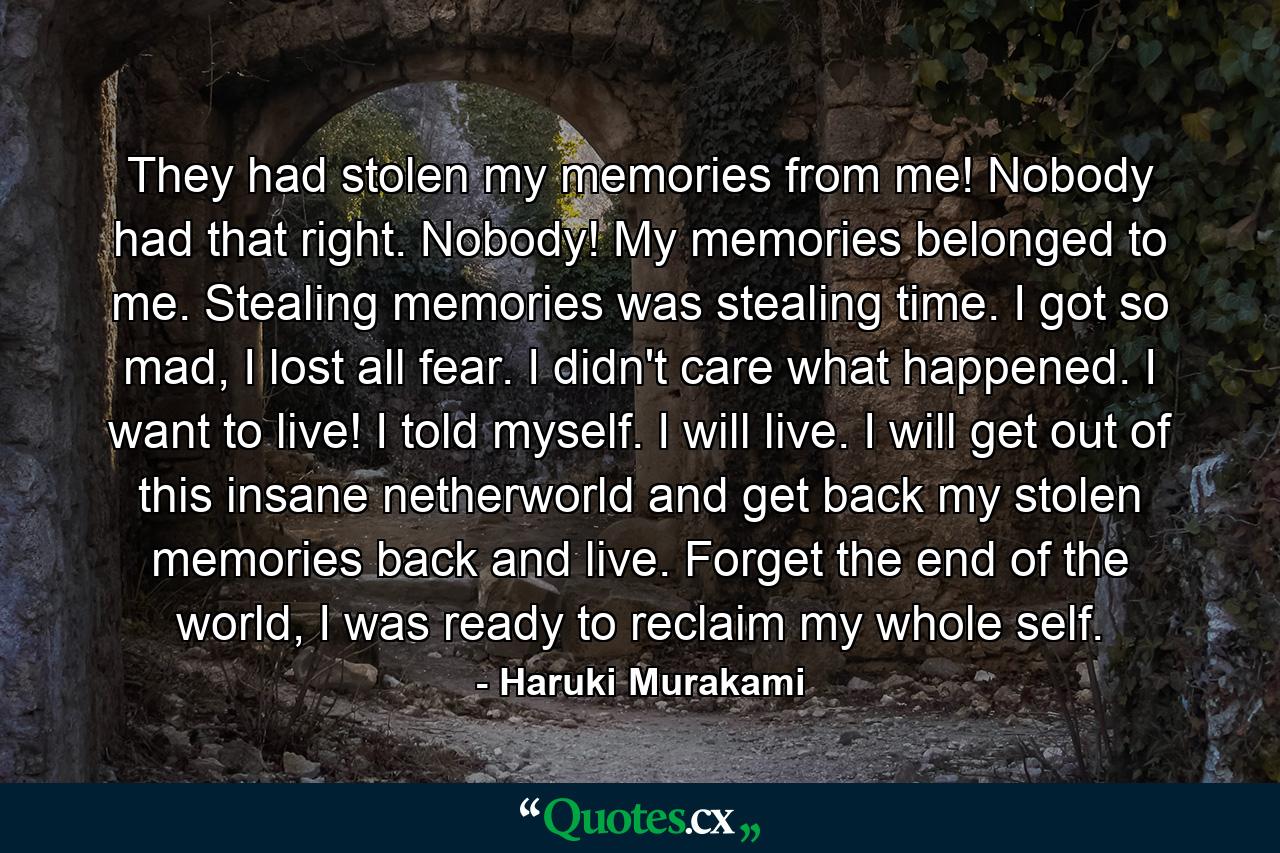 They had stolen my memories from me! Nobody had that right. Nobody! My memories belonged to me. Stealing memories was stealing time. I got so mad, I lost all fear. I didn't care what happened. I want to live! I told myself. I will live. I will get out of this insane netherworld and get back my stolen memories back and live. Forget the end of the world, I was ready to reclaim my whole self. - Quote by Haruki Murakami