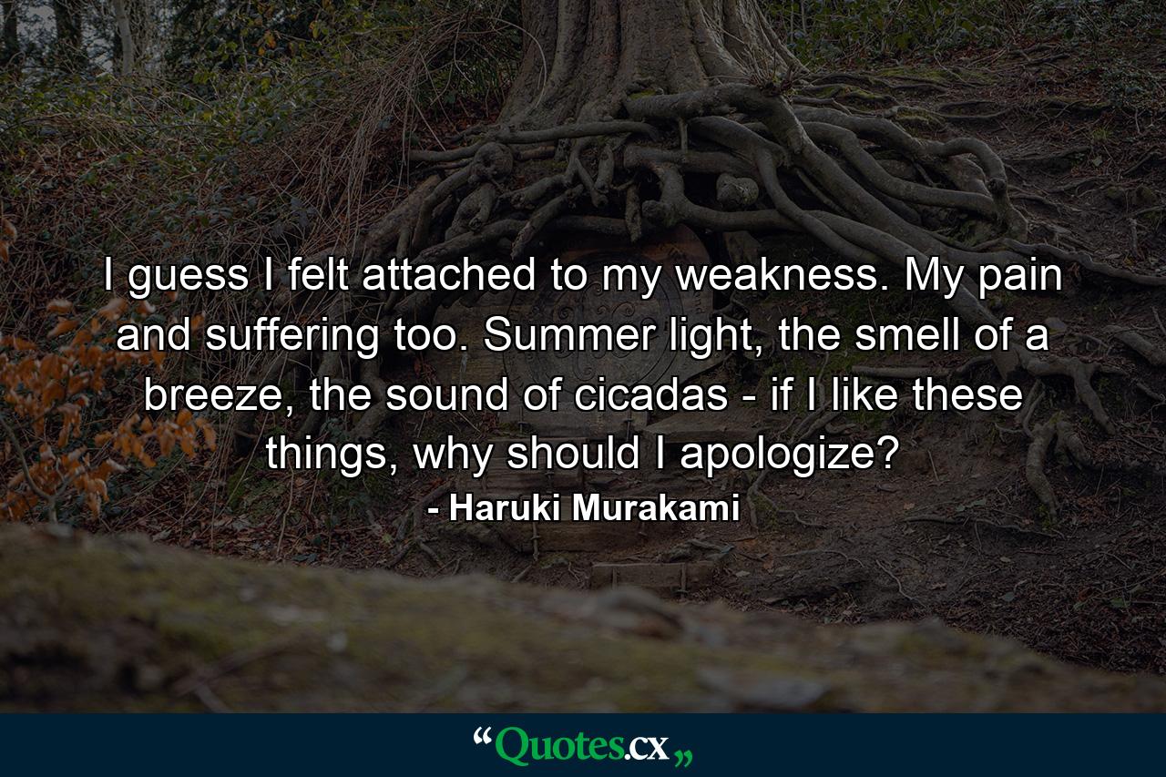 I guess I felt attached to my weakness. My pain and suffering too. Summer light, the smell of a breeze, the sound of cicadas - if I like these things, why should I apologize? - Quote by Haruki Murakami