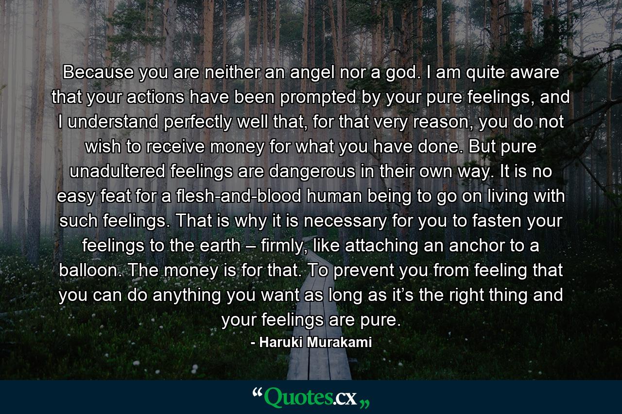 Because you are neither an angel nor a god. I am quite aware that your actions have been prompted by your pure feelings, and I understand perfectly well that, for that very reason, you do not wish to receive money for what you have done. But pure unadultered feelings are dangerous in their own way. It is no easy feat for a flesh-and-blood human being to go on living with such feelings. That is why it is necessary for you to fasten your feelings to the earth – firmly, like attaching an anchor to a balloon. The money is for that. To prevent you from feeling that you can do anything you want as long as it’s the right thing and your feelings are pure. - Quote by Haruki Murakami