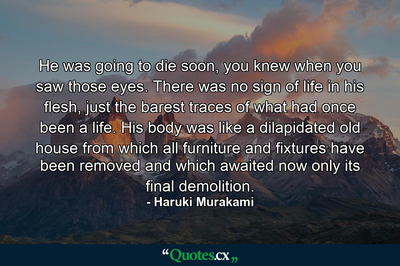 He was going to die soon, you knew when you saw those eyes. There was no sign of life in his flesh, just the barest traces of what had once been a life. His body was like a dilapidated old house from which all furniture and fixtures have been removed and which awaited now only its final demolition. - Quote by Haruki Murakami