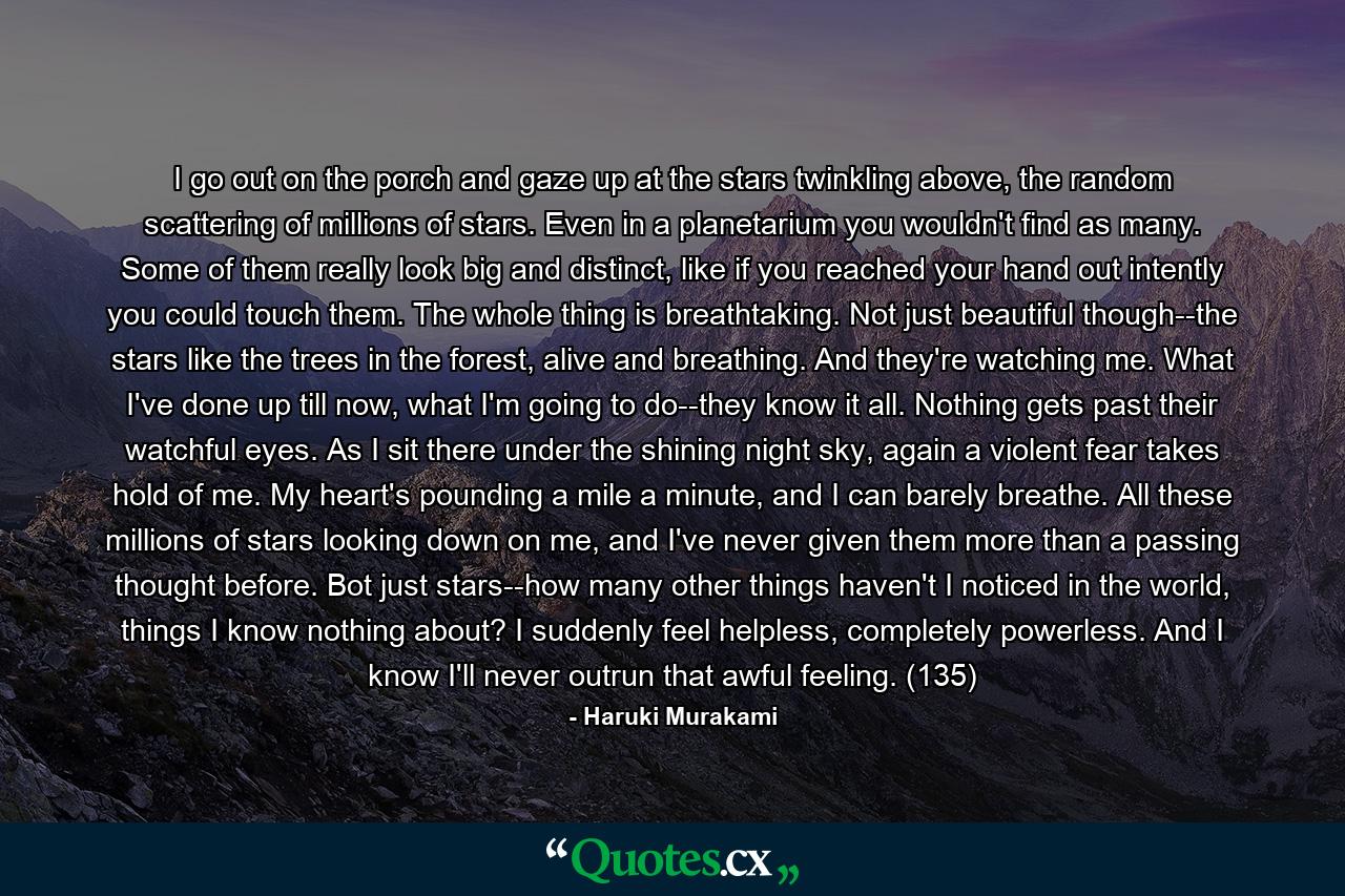 I go out on the porch and gaze up at the stars twinkling above, the random scattering of millions of stars. Even in a planetarium you wouldn't find as many. Some of them really look big and distinct, like if you reached your hand out intently you could touch them. The whole thing is breathtaking. Not just beautiful though--the stars like the trees in the forest, alive and breathing. And they're watching me. What I've done up till now, what I'm going to do--they know it all. Nothing gets past their watchful eyes. As I sit there under the shining night sky, again a violent fear takes hold of me. My heart's pounding a mile a minute, and I can barely breathe. All these millions of stars looking down on me, and I've never given them more than a passing thought before. Bot just stars--how many other things haven't I noticed in the world, things I know nothing about? I suddenly feel helpless, completely powerless. And I know I'll never outrun that awful feeling. (135) - Quote by Haruki Murakami