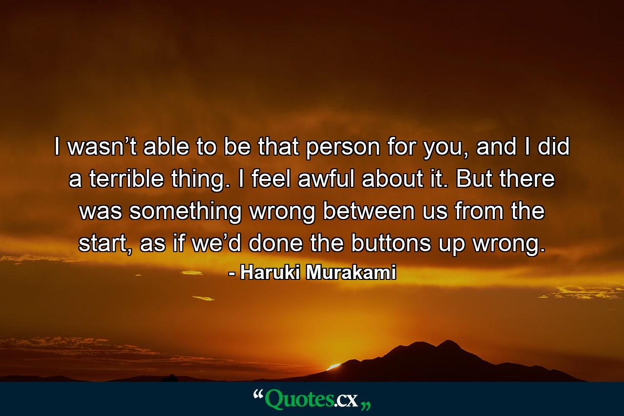 I wasn’t able to be that person for you, and I did a terrible thing. I feel awful about it. But there was something wrong between us from the start, as if we’d done the buttons up wrong. - Quote by Haruki Murakami